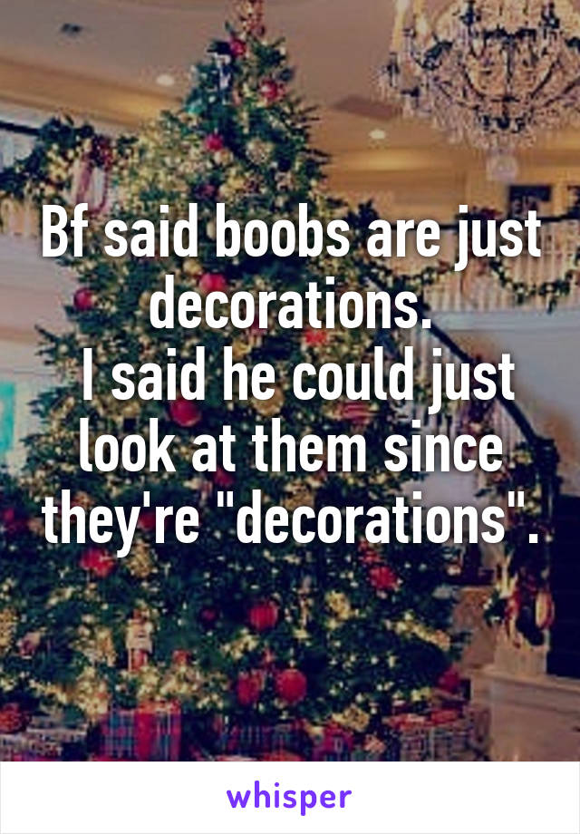 Bf said boobs are just decorations.
 I said he could just look at them since they're "decorations". 