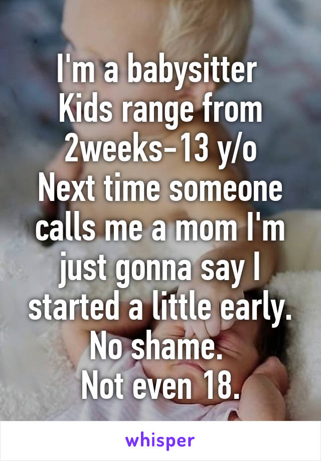 I'm a babysitter 
Kids range from 2weeks-13 y/o
Next time someone calls me a mom I'm just gonna say I started a little early.
No shame. 
Not even 18.