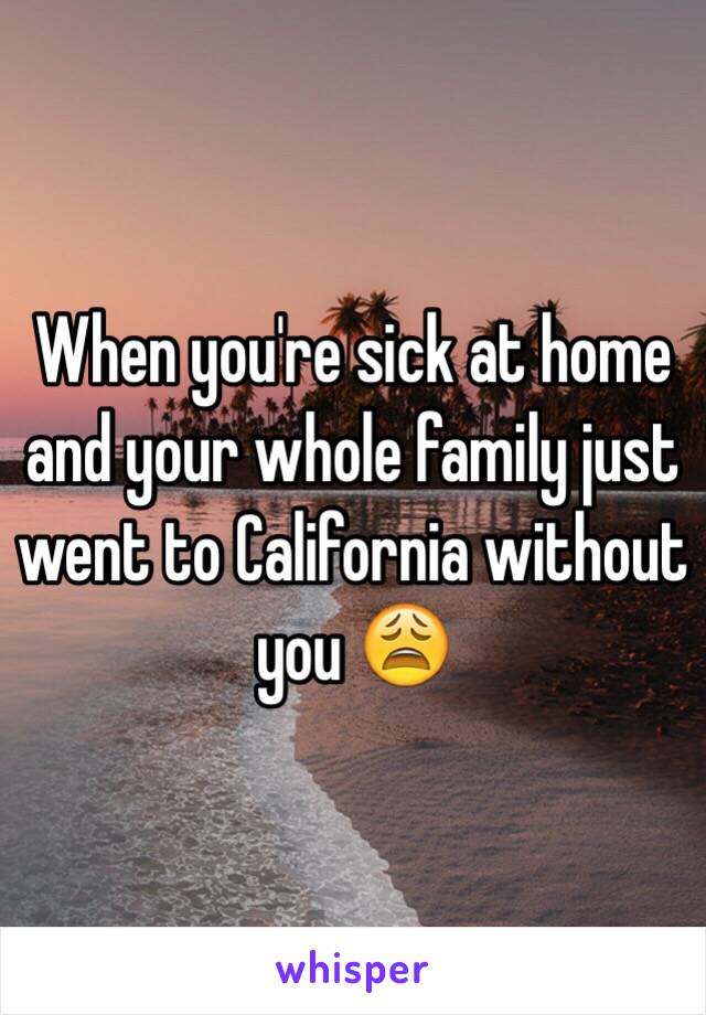 When you're sick at home and your whole family just went to California without you 😩