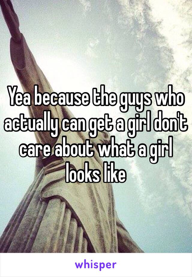 Yea because the guys who actually can get a girl don't care about what a girl looks like