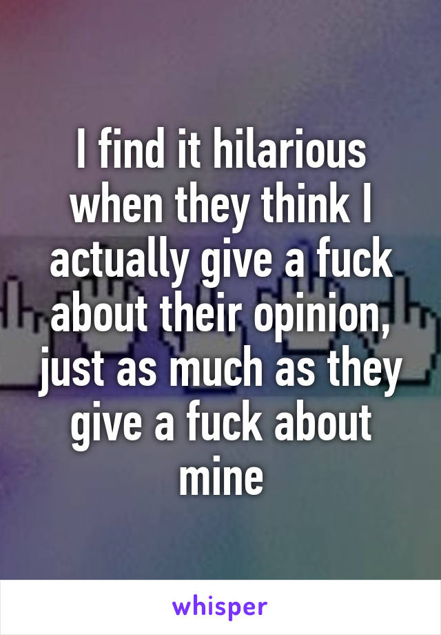 I find it hilarious when they think I actually give a fuck about their opinion, just as much as they give a fuck about mine