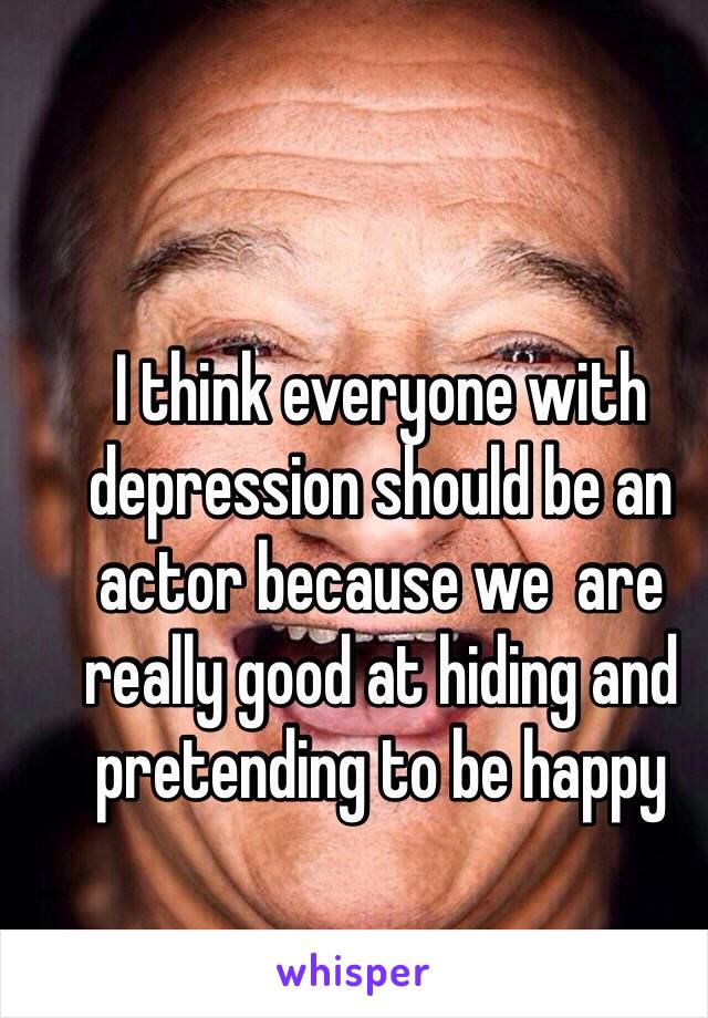 I think everyone with depression should be an actor because we  are really good at hiding and pretending to be happy 