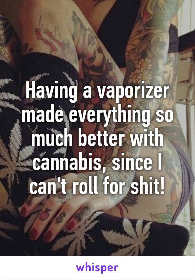 Having a vaporizer made everything so much better with cannabis, since I can't roll for shit!