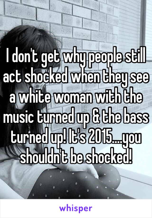 I don't get why people still act shocked when they see a white woman with the music turned up & the bass turned up! It's 2015....you shouldn't be shocked! 