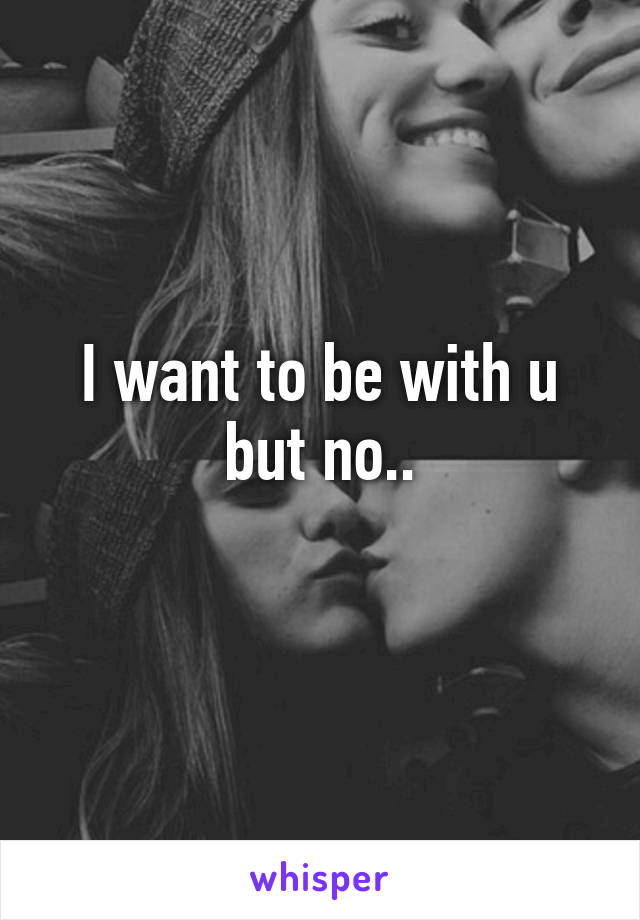 I want to be with u but no..
