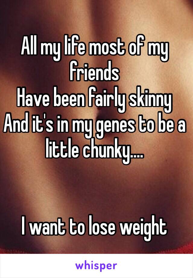 All my life most of my friends 
Have been fairly skinny 
And it's in my genes to be a little chunky....


I want to lose weight 