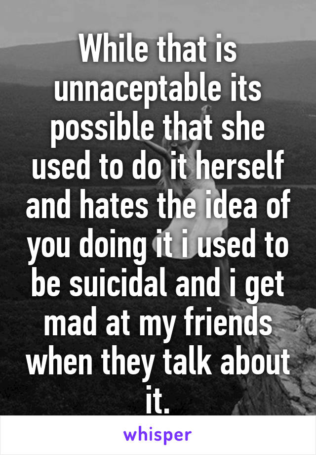 While that is unnaceptable its possible that she used to do it herself and hates the idea of you doing it i used to be suicidal and i get mad at my friends when they talk about it.