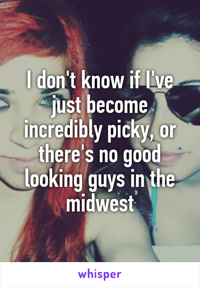 I don't know if I've just become incredibly picky, or there's no good looking guys in the midwest