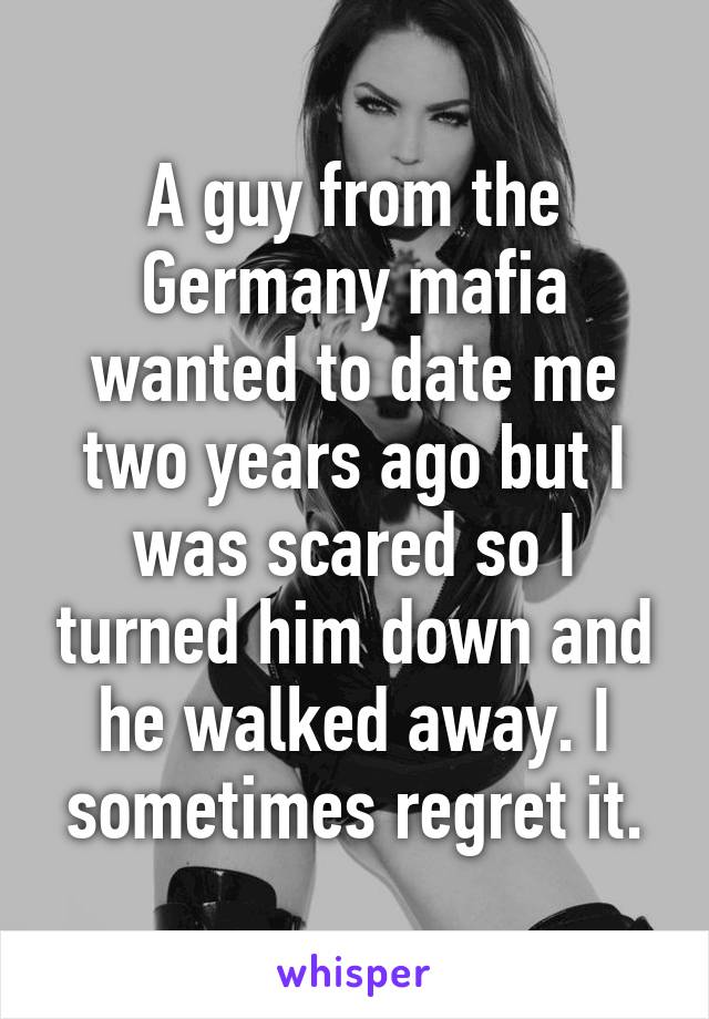 A guy from the Germany mafia wanted to date me two years ago but I was scared so I turned him down and he walked away. I sometimes regret it.