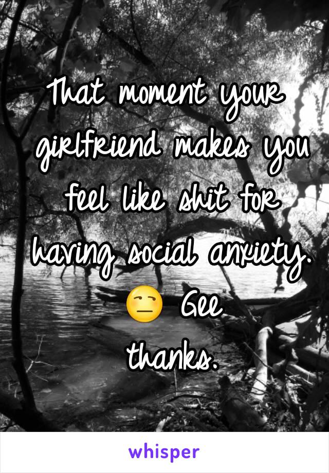 That moment your girlfriend makes you feel like shit for having social anxiety. 😒 Gee thanks.