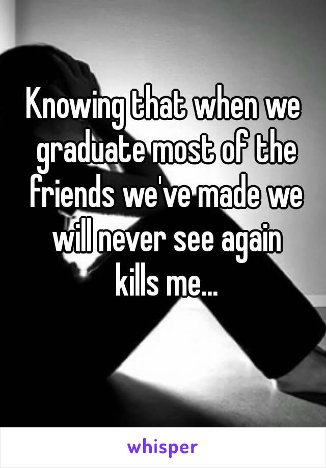 Knowing that when we graduate most of the friends we've made we will never see again
 kills me...