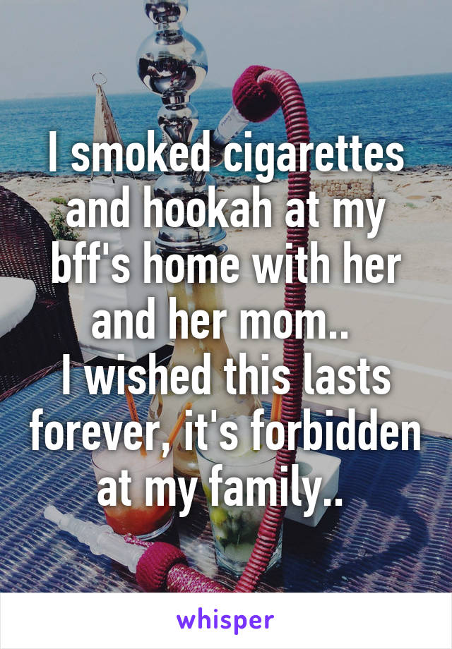 I smoked cigarettes and hookah at my bff's home with her and her mom.. 
I wished this lasts forever, it's forbidden at my family.. 