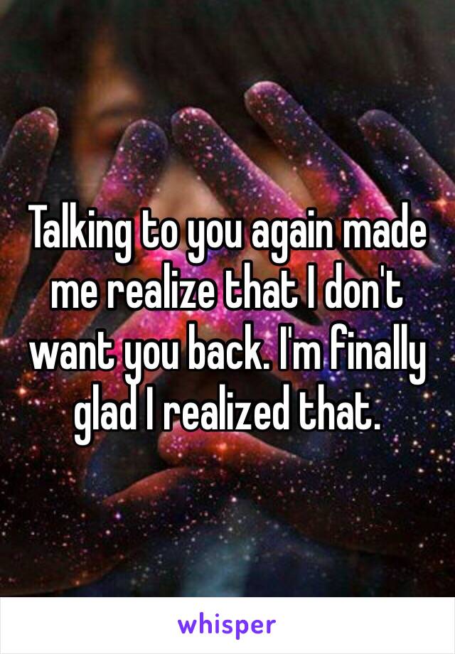 Talking to you again made me realize that I don't want you back. I'm finally glad I realized that.