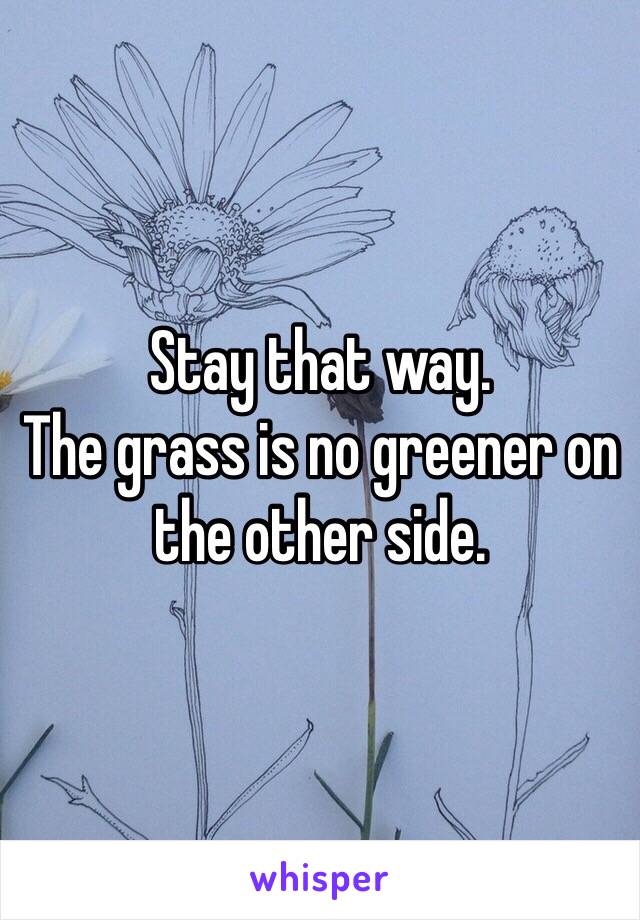 Stay that way. 
The grass is no greener on
the other side. 