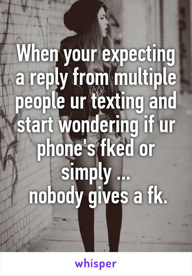 When your expecting a reply from multiple people ur texting and start wondering if ur phone's fked or simply ...
 nobody gives a fk.
