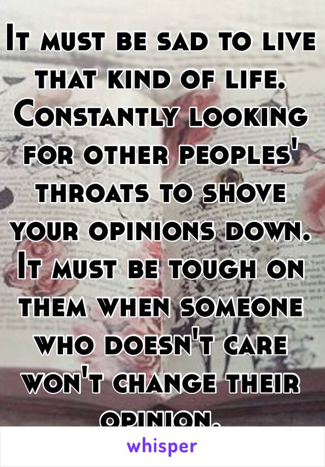 It must be sad to live that kind of life. Constantly looking for other peoples' throats to shove your opinions down. It must be tough on them when someone who doesn't care won't change their opinion. 