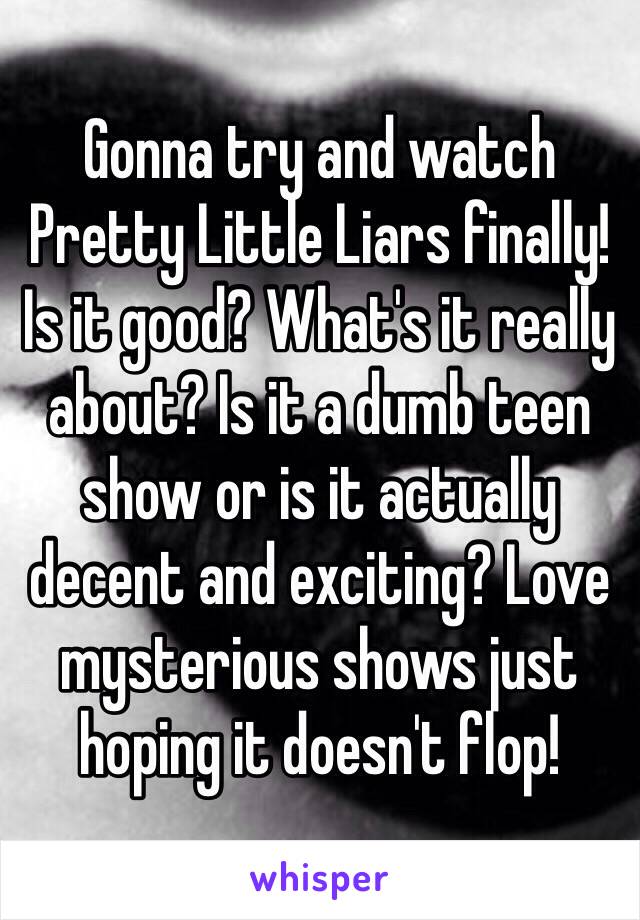 Gonna try and watch Pretty Little Liars finally! Is it good? What's it really about? Is it a dumb teen show or is it actually decent and exciting? Love mysterious shows just hoping it doesn't flop!