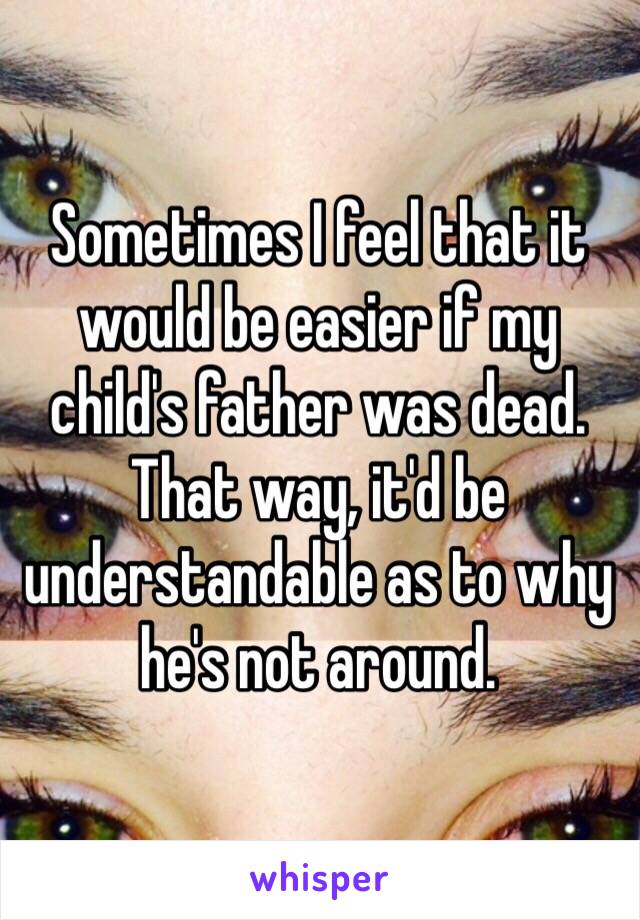 Sometimes I feel that it would be easier if my child's father was dead. That way, it'd be understandable as to why he's not around.