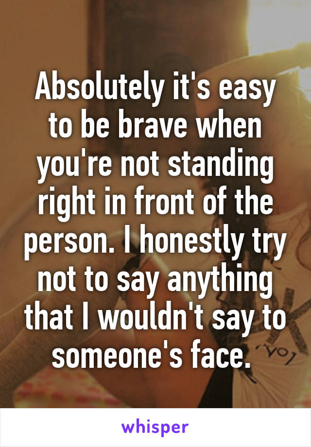 Absolutely it's easy to be brave when you're not standing right in front of the person. I honestly try not to say anything that I wouldn't say to someone's face. 