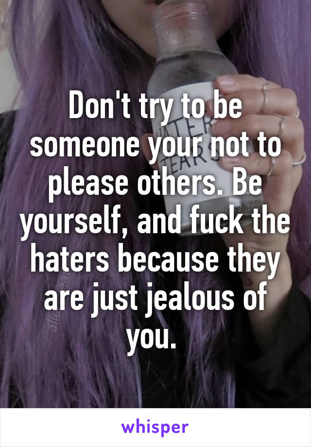 Don't try to be someone your not to please others. Be yourself, and fuck the haters because they are just jealous of you. 