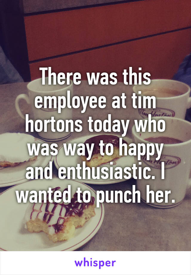 There was this employee at tim hortons today who was way to happy and enthusiastic. I wanted to punch her.