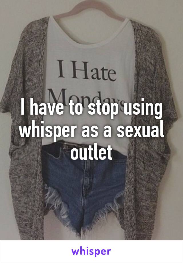 I have to stop using whisper as a sexual outlet