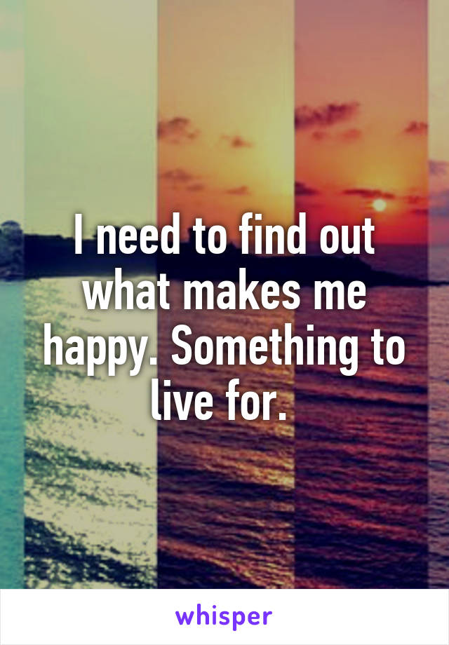 I need to find out what makes me happy. Something to live for. 