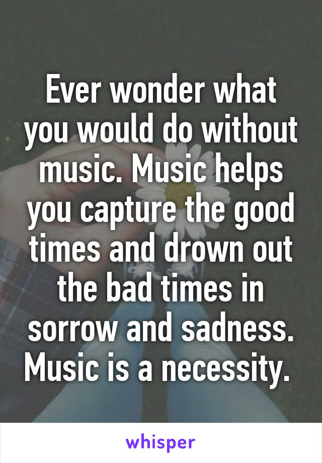 Ever wonder what you would do without music. Music helps you capture the good times and drown out the bad times in sorrow and sadness. Music is a necessity. 