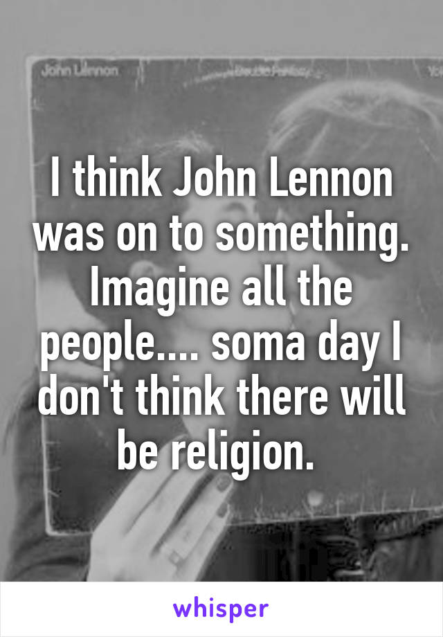 I think John Lennon was on to something. Imagine all the people.... soma day I don't think there will be religion. 