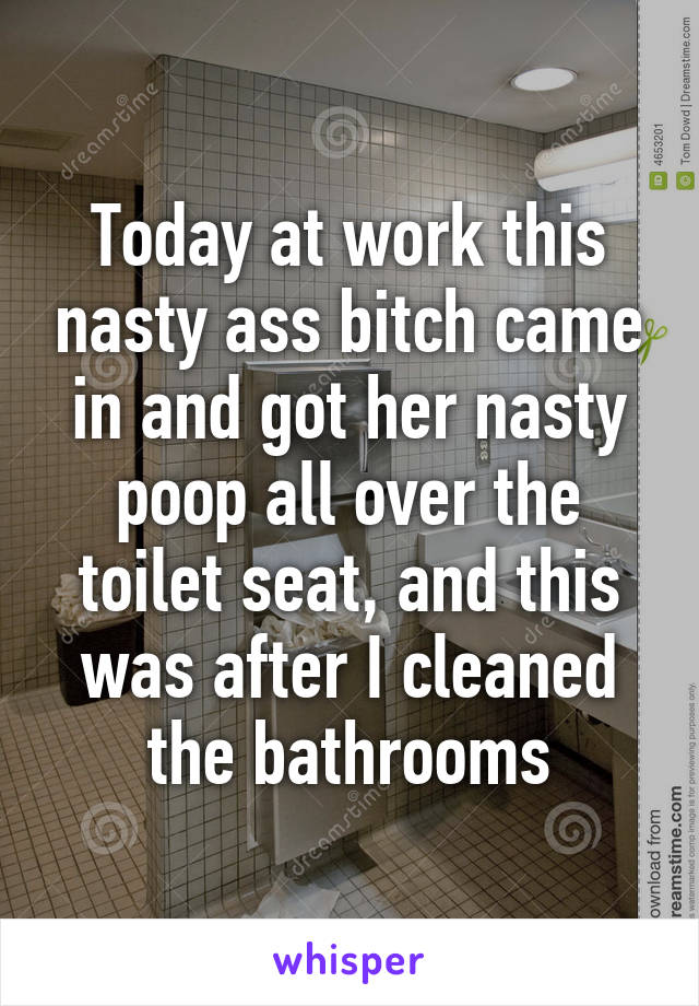 Today at work this nasty ass bitch came in and got her nasty poop all over the toilet seat, and this was after I cleaned the bathrooms