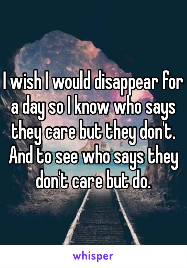 I wish I would disappear for a day so I know who says they care but they don't. And to see who says they don't care but do. 