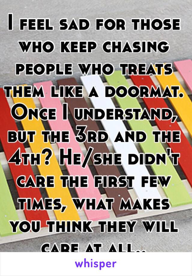 I feel sad for those who keep chasing people who treats them like a doormat. Once I understand, but the 3rd and the 4th? He/she didn't care the first few times, what makes you think they will care at all..