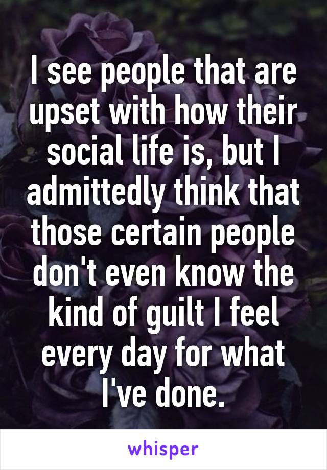 I see people that are upset with how their social life is, but I admittedly think that those certain people don't even know the kind of guilt I feel every day for what I've done.