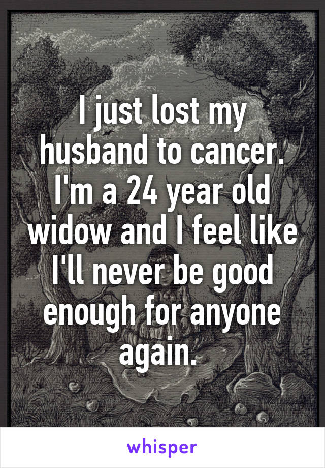 I just lost my husband to cancer. I'm a 24 year old widow and I feel like I'll never be good enough for anyone again. 