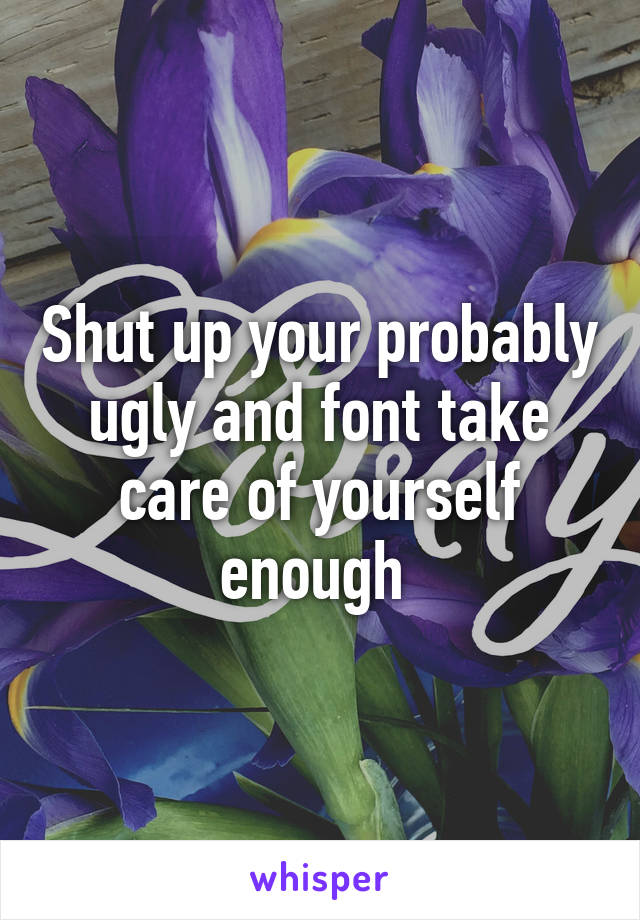 Shut up your probably ugly and font take care of yourself enough 