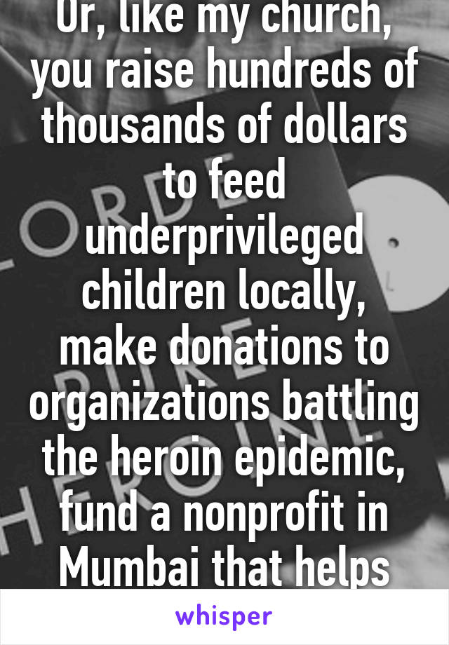 Or, like my church, you raise hundreds of thousands of dollars to feed underprivileged children locally, make donations to organizations battling the heroin epidemic, fund a nonprofit in Mumbai that helps sex slaves escape.