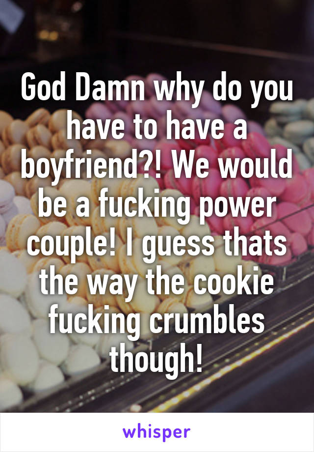 God Damn why do you have to have a boyfriend?! We would be a fucking power couple! I guess thats the way the cookie fucking crumbles though!