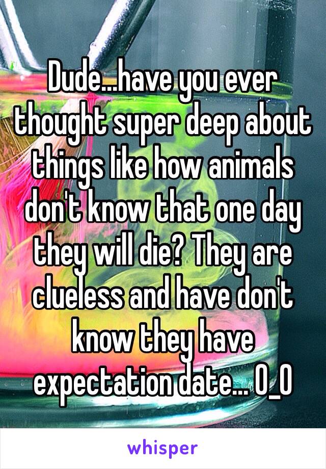 Dude...have you ever thought super deep about things like how animals don't know that one day they will die? They are clueless and have don't know they have expectation date... 0_0