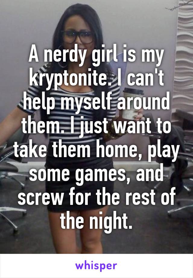 A nerdy girl is my kryptonite. I can't help myself around them. I just want to take them home, play some games, and screw for the rest of the night.