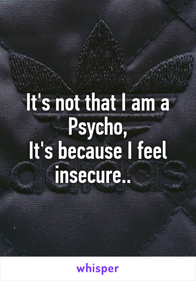 It's not that I am a Psycho,
It's because I feel insecure..  