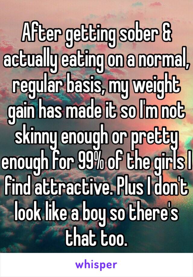 After getting sober & actually eating on a normal, regular basis, my weight gain has made it so I'm not skinny enough or pretty enough for 99% of the girls I find attractive. Plus I don't look like a boy so there's that too. 