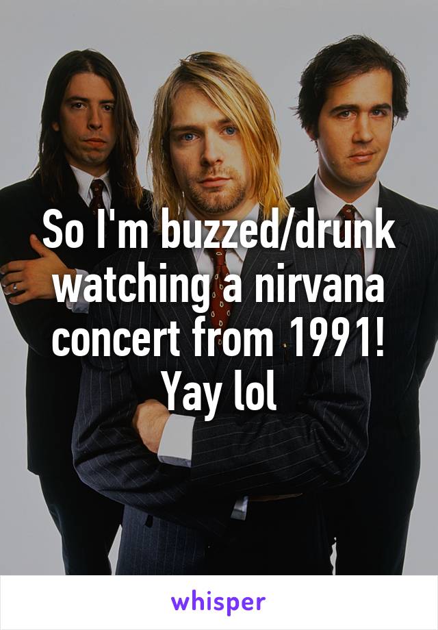 So I'm buzzed/drunk watching a nirvana concert from 1991! Yay lol