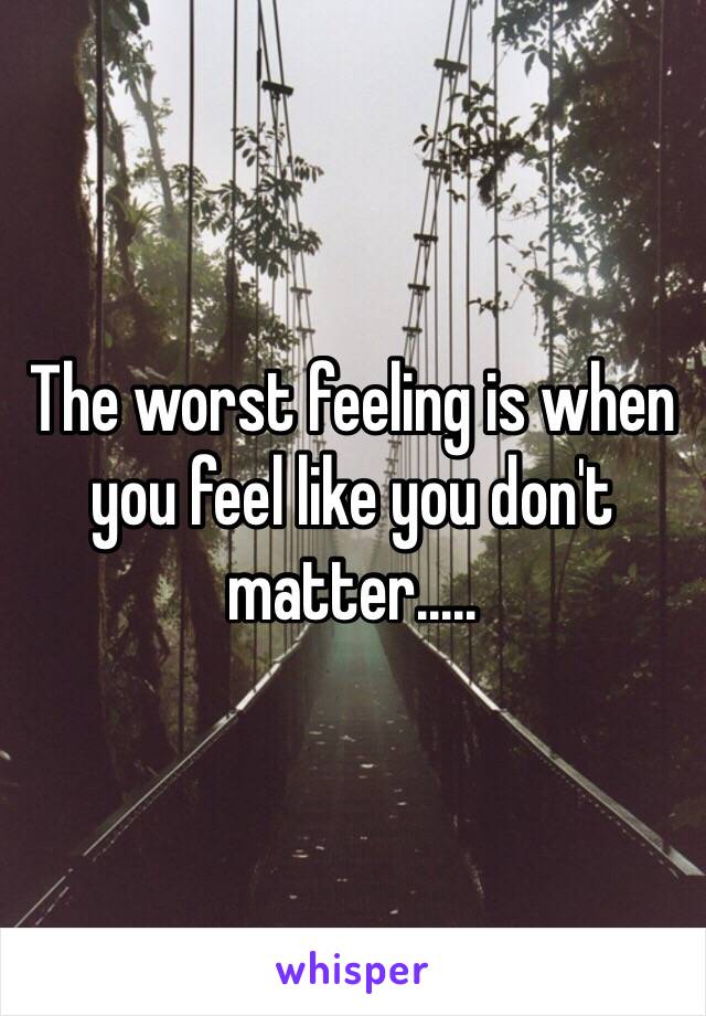 The worst feeling is when you feel like you don't matter.....