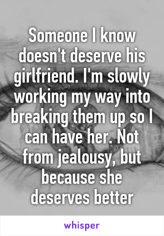 Someone I know doesn't deserve his girlfriend. I'm slowly working my way into breaking them up so I can have her. Not from jealousy, but because she deserves better