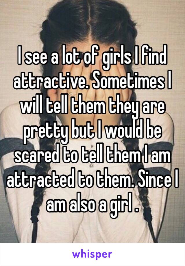 I see a lot of girls I find attractive. Sometimes I will tell them they are pretty but I would be scared to tell them I am attracted to them. Since I am also a girl .