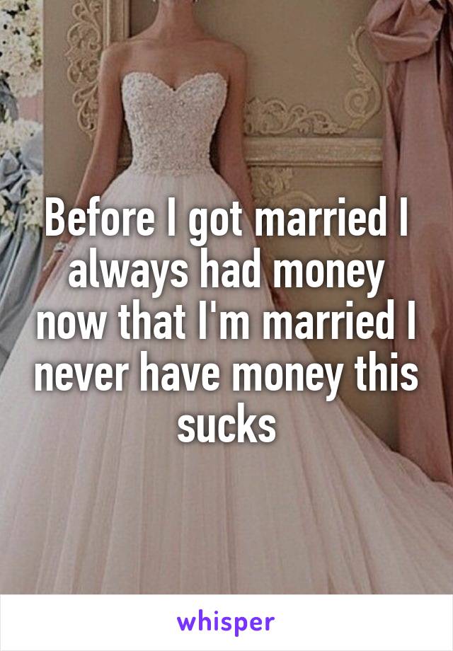 Before I got married I always had money now that I'm married I never have money this sucks