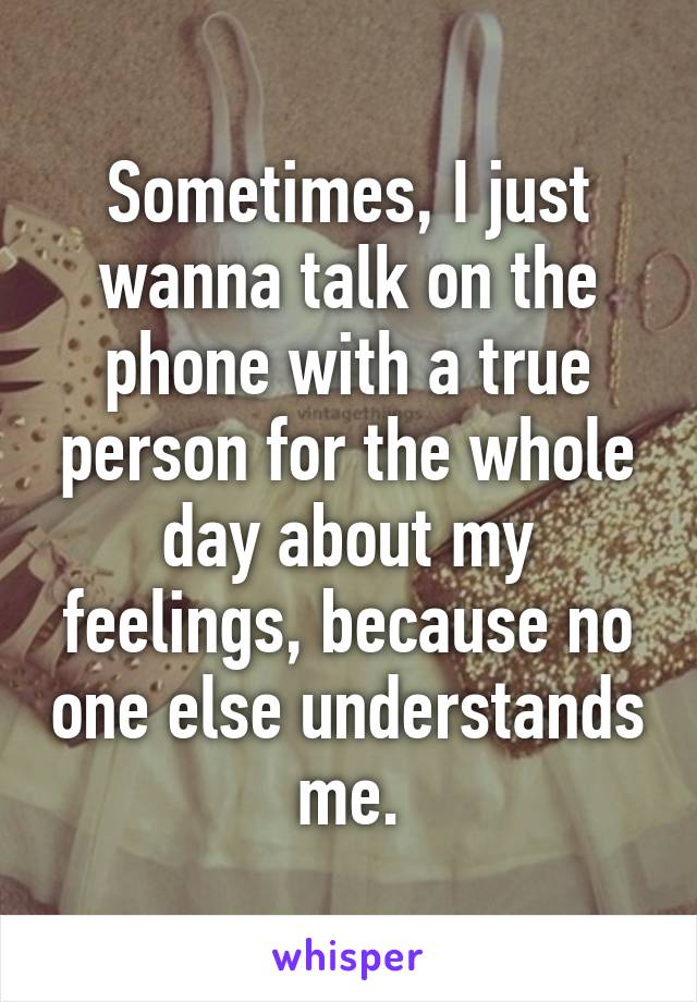 Sometimes, I just wanna talk on the phone with a true person for the whole day about my feelings, because no one else understands me.