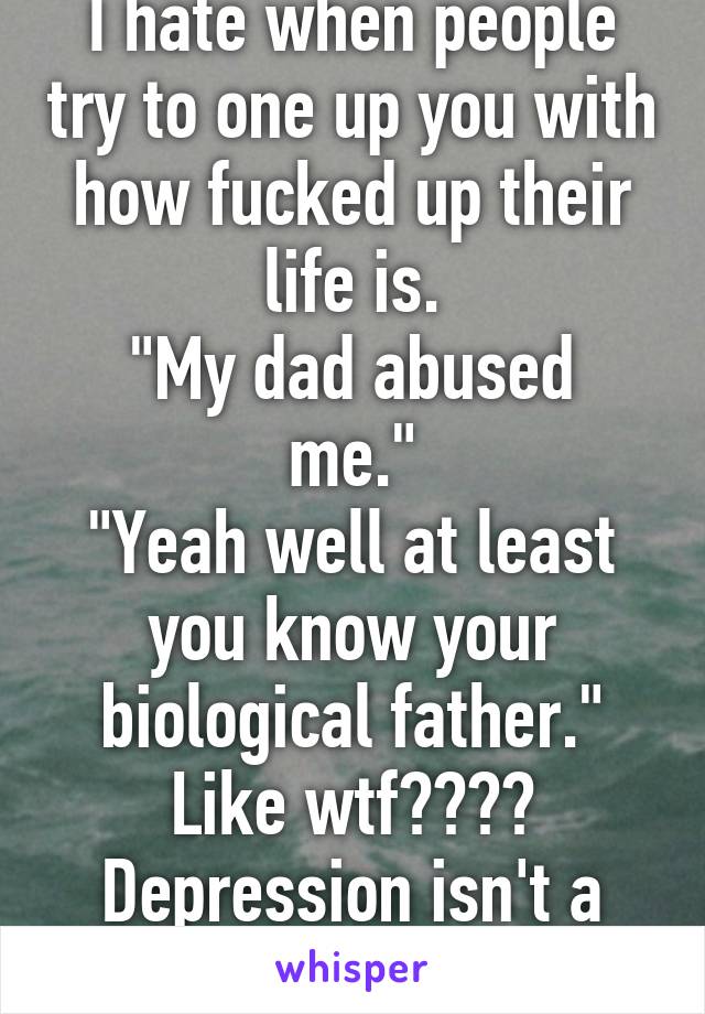 I hate when people try to one up you with how fucked up their life is.
"My dad abused me."
"Yeah well at least you know your biological father."
Like wtf???? Depression isn't a competition???