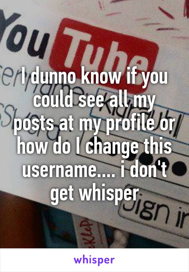 I dunno know if you could see all my posts at my profile or how do I change this username.... i don't get whisper