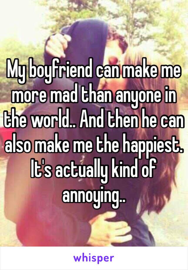 My boyfriend can make me more mad than anyone in the world.. And then he can also make me the happiest. It's actually kind of annoying..